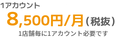 1アカウント(スタッフ数9名までの店舗) 8,500円/月(税抜) 1店舗毎に1アカウント必要です。